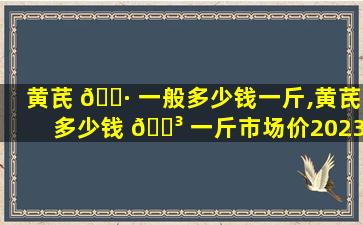 黄芪 🌷 一般多少钱一斤,黄芪多少钱 🌳 一斤市场价2023